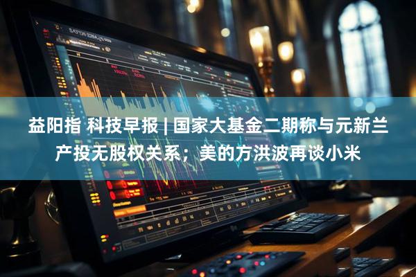 益阳指 科技早报 | 国家大基金二期称与元新兰产投无股权关系；美的方洪波再谈小米