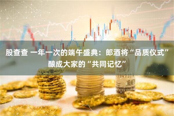 股查查 一年一次的端午盛典：郎酒将“品质仪式”酿成大家的“共同记忆”