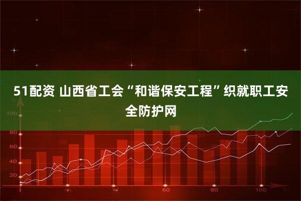 51配资 山西省工会“和谐保安工程”织就职工安全防护网