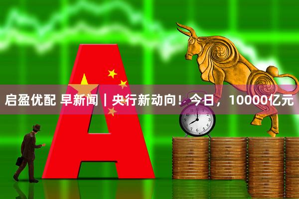启盈优配 早新闻｜央行新动向！今日，10000亿元
