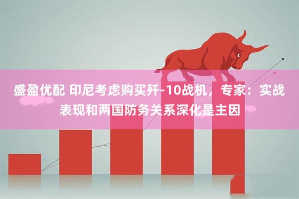 盛盈优配 印尼考虑购买歼-10战机，专家：实战表现和两国防务关系深化是主因