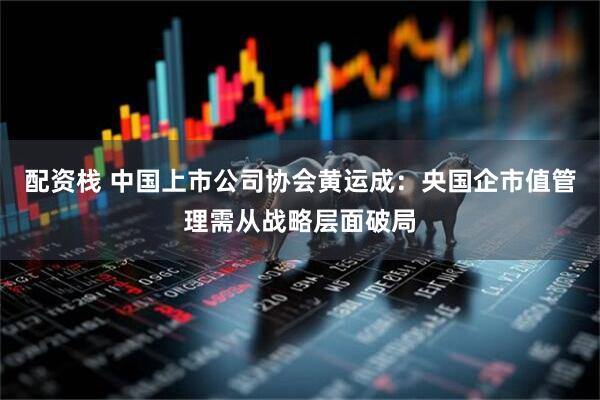 配资栈 中国上市公司协会黄运成：央国企市值管理需从战略层面破局