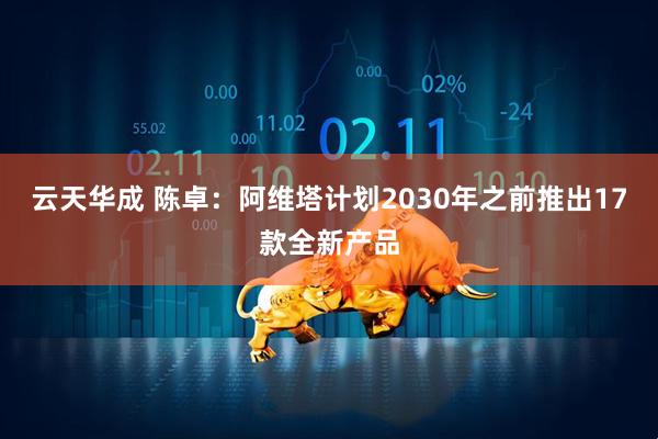 云天华成 陈卓：阿维塔计划2030年之前推出17款全新产品