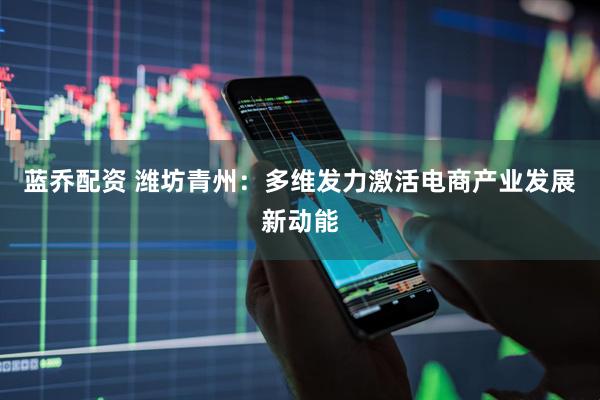 蓝乔配资 潍坊青州：多维发力激活电商产业发展新动能