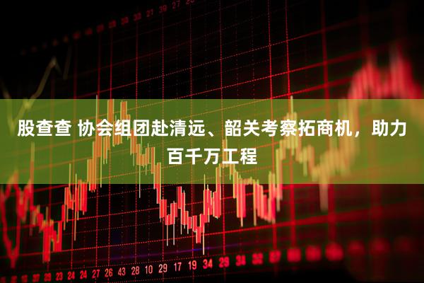 股查查 协会组团赴清远、韶关考察拓商机，助力百千万工程
