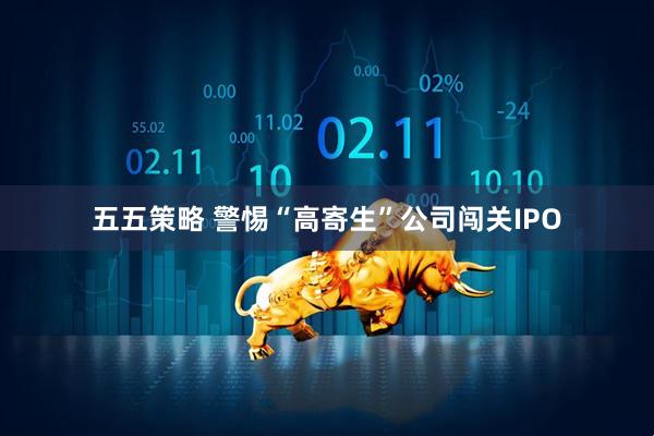 五五策略 警惕“高寄生”公司闯关IPO