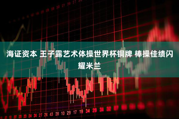 海证资本 王子露艺术体操世界杯铜牌 棒操佳绩闪耀米兰