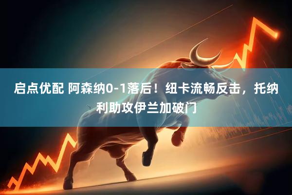 启点优配 阿森纳0-1落后！纽卡流畅反击，托纳利助攻伊兰加破门