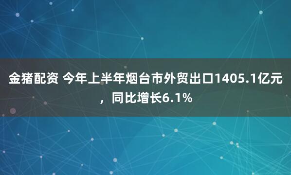 金猪配资 今年上半年烟台市外贸出口1405.1亿元，同比增长6.1%