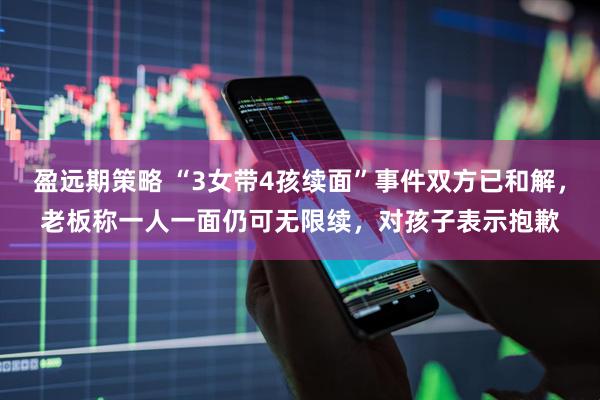 盈远期策略 “3女带4孩续面”事件双方已和解，老板称一人一面仍可无限续，对孩子表示抱歉