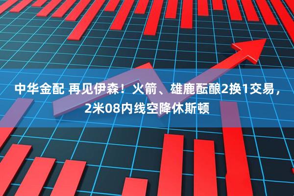 中华金配 再见伊森！火箭、雄鹿酝酿2换1交易，2米08内线空降休斯顿
