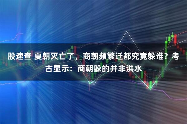 股速查 夏朝灭亡了，商朝频繁迁都究竟躲谁？考古显示：商朝躲的并非洪水