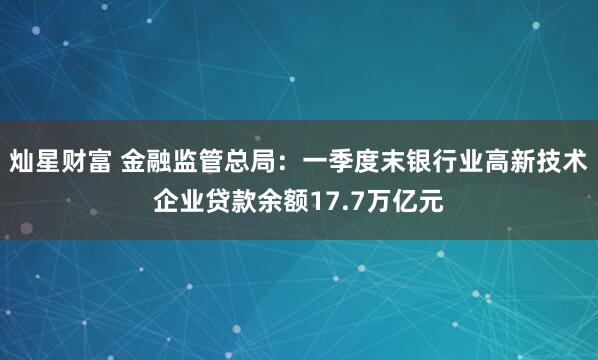 灿星财富 金融监管总局：一季度末银行业高新技术企业贷款余额17.7万亿元