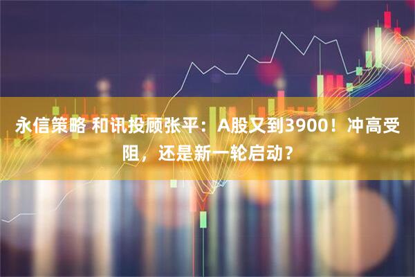 永信策略 和讯投顾张平：A股又到3900！冲高受阻，还是新一轮启动？