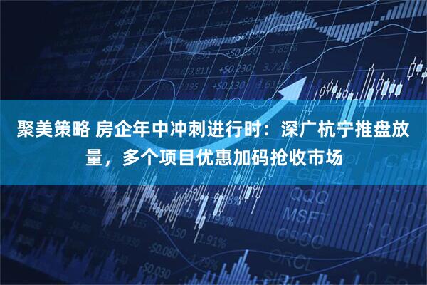 聚美策略 房企年中冲刺进行时：深广杭宁推盘放量，多个项目优惠加码抢收市场