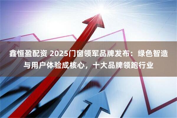 鑫恒盈配资 2025门窗领军品牌发布：绿色智造与用户体验成核心，十大品牌领跑行业